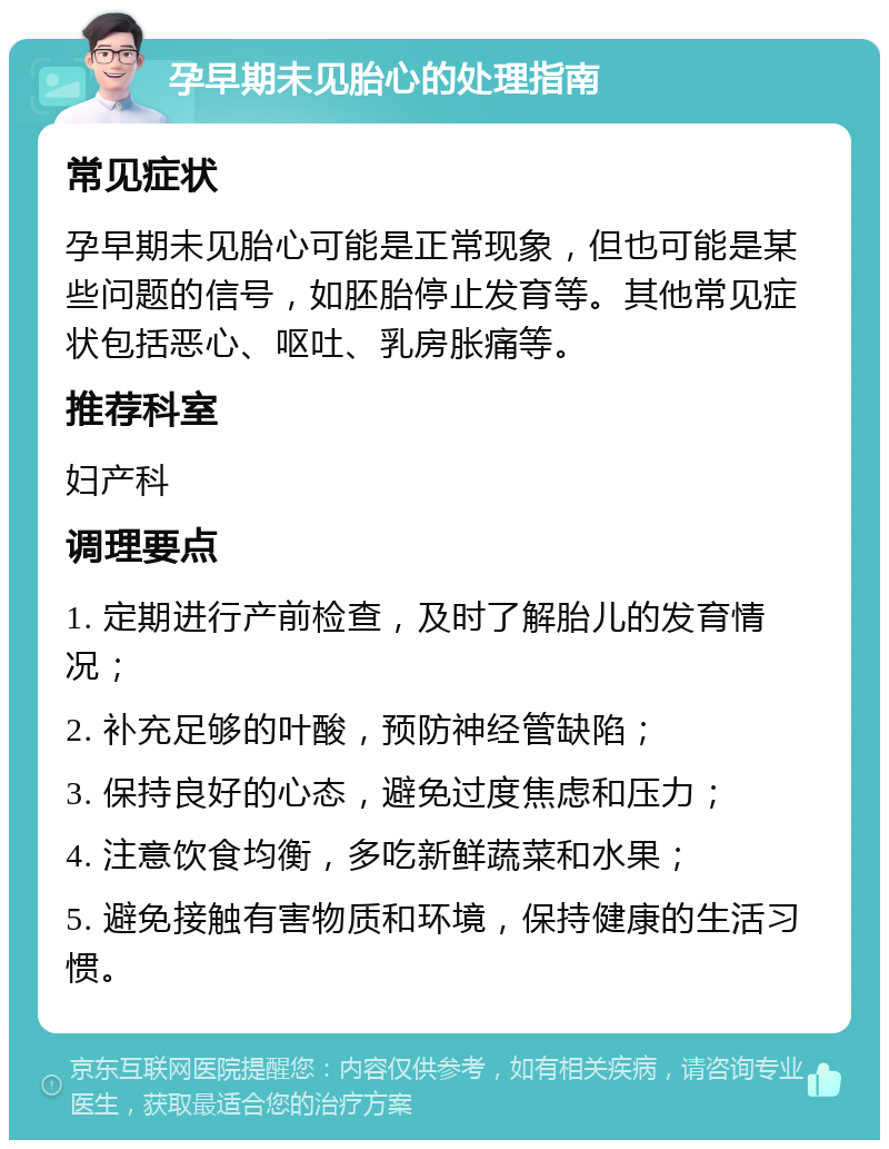 孕早期未见胎心的处理指南 常见症状 孕早期未见胎心可能是正常现象，但也可能是某些问题的信号，如胚胎停止发育等。其他常见症状包括恶心、呕吐、乳房胀痛等。 推荐科室 妇产科 调理要点 1. 定期进行产前检查，及时了解胎儿的发育情况； 2. 补充足够的叶酸，预防神经管缺陷； 3. 保持良好的心态，避免过度焦虑和压力； 4. 注意饮食均衡，多吃新鲜蔬菜和水果； 5. 避免接触有害物质和环境，保持健康的生活习惯。