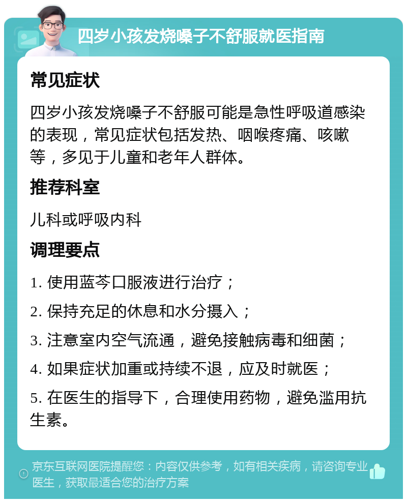 四岁小孩发烧嗓子不舒服就医指南 常见症状 四岁小孩发烧嗓子不舒服可能是急性呼吸道感染的表现，常见症状包括发热、咽喉疼痛、咳嗽等，多见于儿童和老年人群体。 推荐科室 儿科或呼吸内科 调理要点 1. 使用蓝芩口服液进行治疗； 2. 保持充足的休息和水分摄入； 3. 注意室内空气流通，避免接触病毒和细菌； 4. 如果症状加重或持续不退，应及时就医； 5. 在医生的指导下，合理使用药物，避免滥用抗生素。