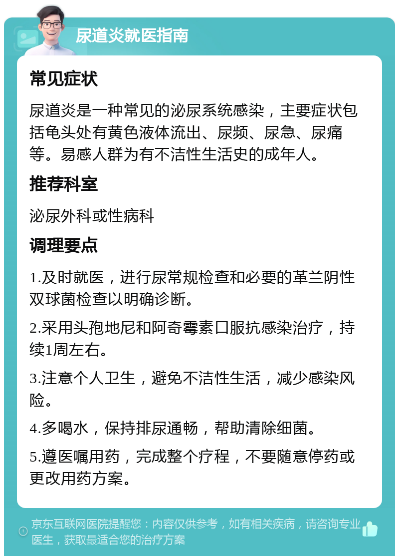 尿道炎就医指南 常见症状 尿道炎是一种常见的泌尿系统感染，主要症状包括龟头处有黄色液体流出、尿频、尿急、尿痛等。易感人群为有不洁性生活史的成年人。 推荐科室 泌尿外科或性病科 调理要点 1.及时就医，进行尿常规检查和必要的革兰阴性双球菌检查以明确诊断。 2.采用头孢地尼和阿奇霉素口服抗感染治疗，持续1周左右。 3.注意个人卫生，避免不洁性生活，减少感染风险。 4.多喝水，保持排尿通畅，帮助清除细菌。 5.遵医嘱用药，完成整个疗程，不要随意停药或更改用药方案。