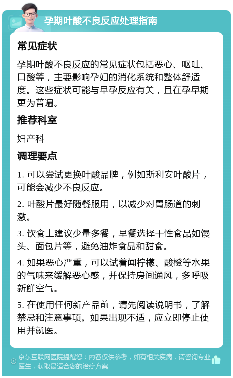 孕期叶酸不良反应处理指南 常见症状 孕期叶酸不良反应的常见症状包括恶心、呕吐、口酸等，主要影响孕妇的消化系统和整体舒适度。这些症状可能与早孕反应有关，且在孕早期更为普遍。 推荐科室 妇产科 调理要点 1. 可以尝试更换叶酸品牌，例如斯利安叶酸片，可能会减少不良反应。 2. 叶酸片最好随餐服用，以减少对胃肠道的刺激。 3. 饮食上建议少量多餐，早餐选择干性食品如馒头、面包片等，避免油炸食品和甜食。 4. 如果恶心严重，可以试着闻柠檬、酸橙等水果的气味来缓解恶心感，并保持房间通风，多呼吸新鲜空气。 5. 在使用任何新产品前，请先阅读说明书，了解禁忌和注意事项。如果出现不适，应立即停止使用并就医。