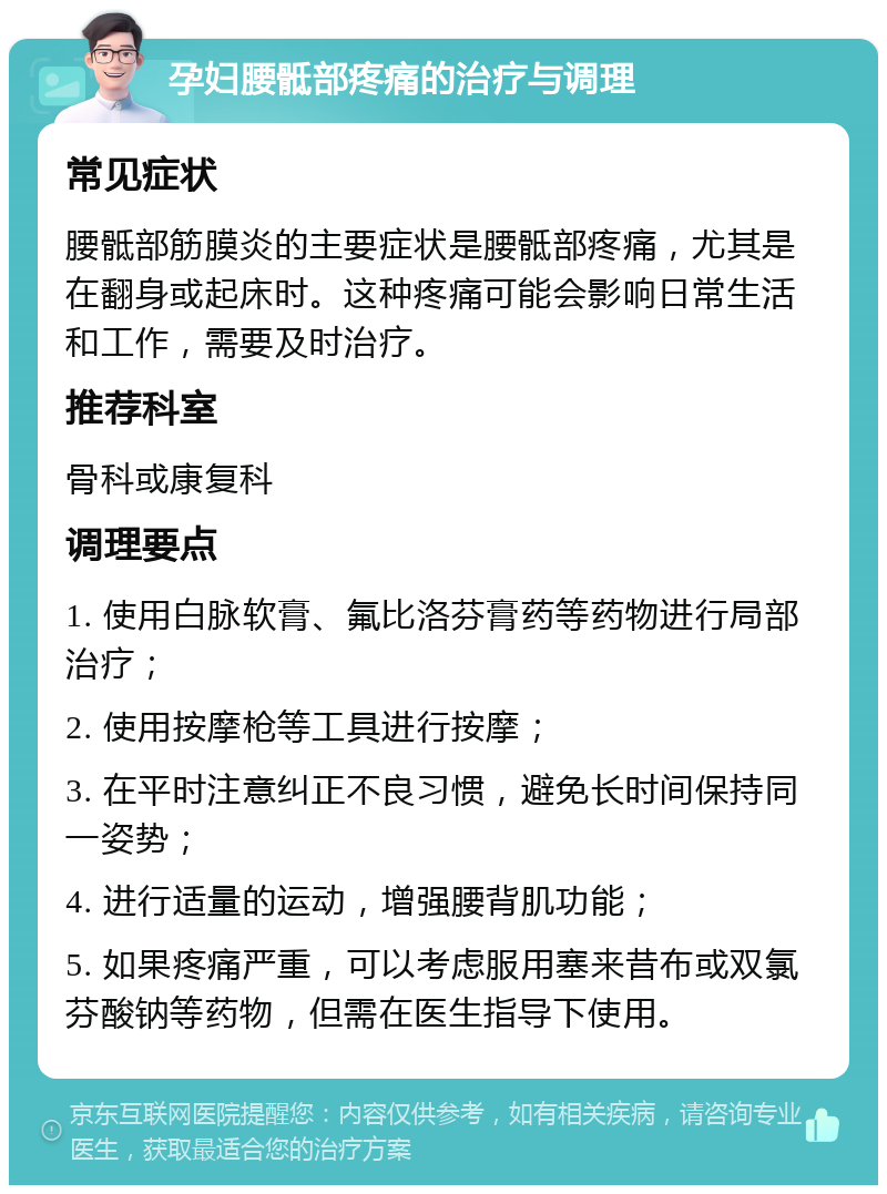 孕妇腰骶部疼痛的治疗与调理 常见症状 腰骶部筋膜炎的主要症状是腰骶部疼痛，尤其是在翻身或起床时。这种疼痛可能会影响日常生活和工作，需要及时治疗。 推荐科室 骨科或康复科 调理要点 1. 使用白脉软膏、氟比洛芬膏药等药物进行局部治疗； 2. 使用按摩枪等工具进行按摩； 3. 在平时注意纠正不良习惯，避免长时间保持同一姿势； 4. 进行适量的运动，增强腰背肌功能； 5. 如果疼痛严重，可以考虑服用塞来昔布或双氯芬酸钠等药物，但需在医生指导下使用。