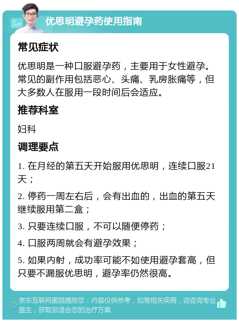 优思明避孕药使用指南 常见症状 优思明是一种口服避孕药，主要用于女性避孕。常见的副作用包括恶心、头痛、乳房胀痛等，但大多数人在服用一段时间后会适应。 推荐科室 妇科 调理要点 1. 在月经的第五天开始服用优思明，连续口服21天； 2. 停药一周左右后，会有出血的，出血的第五天继续服用第二盒； 3. 只要连续口服，不可以随便停药； 4. 口服两周就会有避孕效果； 5. 如果内射，成功率可能不如使用避孕套高，但只要不漏服优思明，避孕率仍然很高。