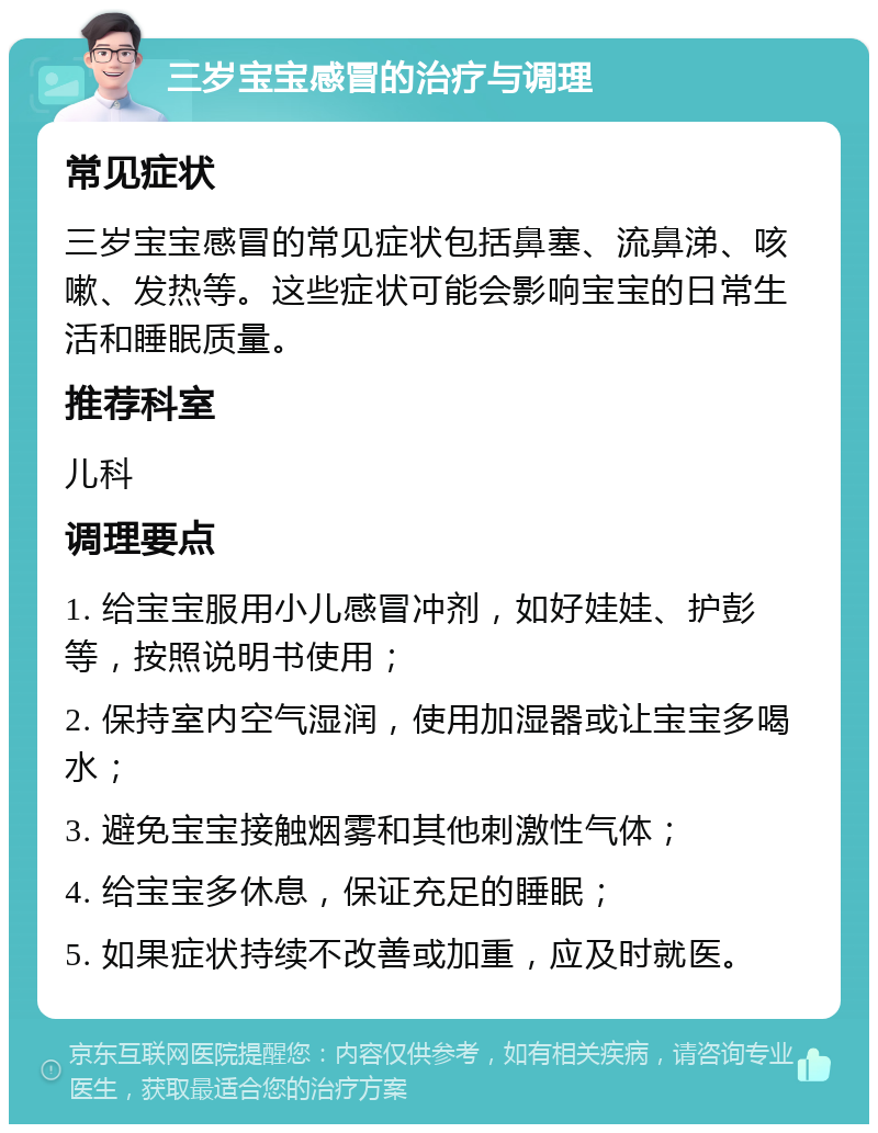 三岁宝宝感冒的治疗与调理 常见症状 三岁宝宝感冒的常见症状包括鼻塞、流鼻涕、咳嗽、发热等。这些症状可能会影响宝宝的日常生活和睡眠质量。 推荐科室 儿科 调理要点 1. 给宝宝服用小儿感冒冲剂，如好娃娃、护彭等，按照说明书使用； 2. 保持室内空气湿润，使用加湿器或让宝宝多喝水； 3. 避免宝宝接触烟雾和其他刺激性气体； 4. 给宝宝多休息，保证充足的睡眠； 5. 如果症状持续不改善或加重，应及时就医。