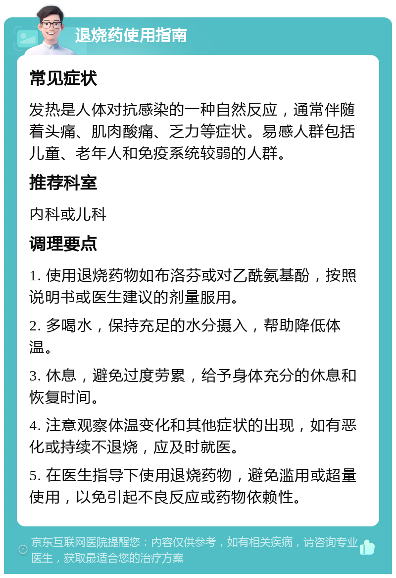 退烧药使用指南 常见症状 发热是人体对抗感染的一种自然反应，通常伴随着头痛、肌肉酸痛、乏力等症状。易感人群包括儿童、老年人和免疫系统较弱的人群。 推荐科室 内科或儿科 调理要点 1. 使用退烧药物如布洛芬或对乙酰氨基酚，按照说明书或医生建议的剂量服用。 2. 多喝水，保持充足的水分摄入，帮助降低体温。 3. 休息，避免过度劳累，给予身体充分的休息和恢复时间。 4. 注意观察体温变化和其他症状的出现，如有恶化或持续不退烧，应及时就医。 5. 在医生指导下使用退烧药物，避免滥用或超量使用，以免引起不良反应或药物依赖性。