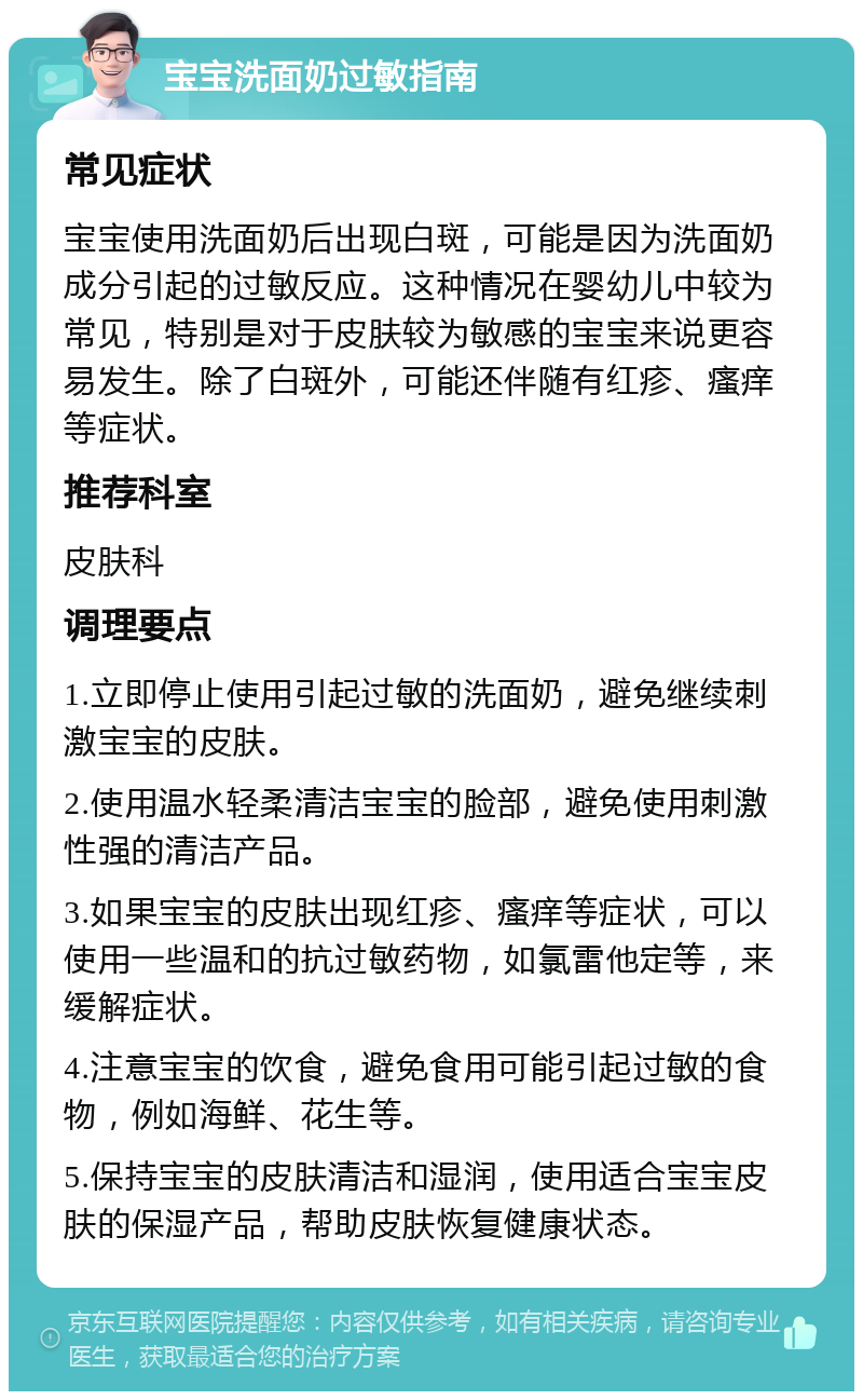 宝宝洗面奶过敏指南 常见症状 宝宝使用洗面奶后出现白斑，可能是因为洗面奶成分引起的过敏反应。这种情况在婴幼儿中较为常见，特别是对于皮肤较为敏感的宝宝来说更容易发生。除了白斑外，可能还伴随有红疹、瘙痒等症状。 推荐科室 皮肤科 调理要点 1.立即停止使用引起过敏的洗面奶，避免继续刺激宝宝的皮肤。 2.使用温水轻柔清洁宝宝的脸部，避免使用刺激性强的清洁产品。 3.如果宝宝的皮肤出现红疹、瘙痒等症状，可以使用一些温和的抗过敏药物，如氯雷他定等，来缓解症状。 4.注意宝宝的饮食，避免食用可能引起过敏的食物，例如海鲜、花生等。 5.保持宝宝的皮肤清洁和湿润，使用适合宝宝皮肤的保湿产品，帮助皮肤恢复健康状态。