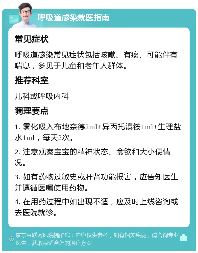 呼吸道感染就医指南 常见症状 呼吸道感染常见症状包括咳嗽、有痰、可能伴有喘息，多见于儿童和老年人群体。 推荐科室 儿科或呼吸内科 调理要点 1. 雾化吸入布地奈德2ml+异丙托溴铵1ml+生理盐水1ml，每天2次。 2. 注意观察宝宝的精神状态、食欲和大小便情况。 3. 如有药物过敏史或肝肾功能损害，应告知医生并遵循医嘱使用药物。 4. 在用药过程中如出现不适，应及时上线咨询或去医院就诊。