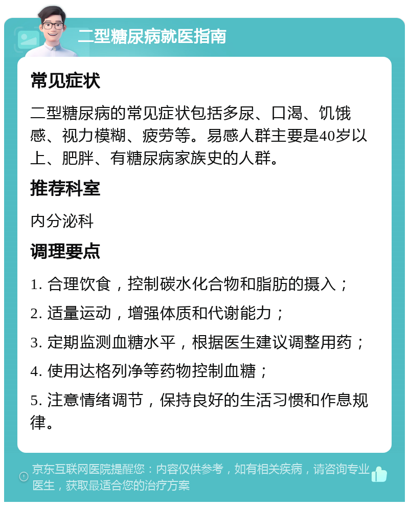 二型糖尿病就医指南 常见症状 二型糖尿病的常见症状包括多尿、口渴、饥饿感、视力模糊、疲劳等。易感人群主要是40岁以上、肥胖、有糖尿病家族史的人群。 推荐科室 内分泌科 调理要点 1. 合理饮食，控制碳水化合物和脂肪的摄入； 2. 适量运动，增强体质和代谢能力； 3. 定期监测血糖水平，根据医生建议调整用药； 4. 使用达格列净等药物控制血糖； 5. 注意情绪调节，保持良好的生活习惯和作息规律。