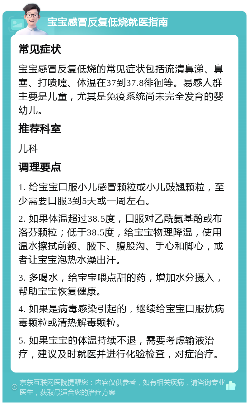 宝宝感冒反复低烧就医指南 常见症状 宝宝感冒反复低烧的常见症状包括流清鼻涕、鼻塞、打喷嚏、体温在37到37.8徘徊等。易感人群主要是儿童，尤其是免疫系统尚未完全发育的婴幼儿。 推荐科室 儿科 调理要点 1. 给宝宝口服小儿感冒颗粒或小儿豉翘颗粒，至少需要口服3到5天或一周左右。 2. 如果体温超过38.5度，口服对乙酰氨基酚或布洛芬颗粒；低于38.5度，给宝宝物理降温，使用温水擦拭前额、腋下、腹股沟、手心和脚心，或者让宝宝泡热水澡出汗。 3. 多喝水，给宝宝喂点甜的药，增加水分摄入，帮助宝宝恢复健康。 4. 如果是病毒感染引起的，继续给宝宝口服抗病毒颗粒或清热解毒颗粒。 5. 如果宝宝的体温持续不退，需要考虑输液治疗，建议及时就医并进行化验检查，对症治疗。