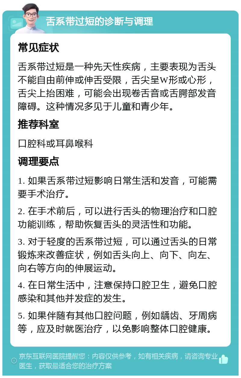 舌系带过短的诊断与调理 常见症状 舌系带过短是一种先天性疾病，主要表现为舌头不能自由前伸或伸舌受限，舌尖呈W形或心形，舌尖上抬困难，可能会出现卷舌音或舌腭部发音障碍。这种情况多见于儿童和青少年。 推荐科室 口腔科或耳鼻喉科 调理要点 1. 如果舌系带过短影响日常生活和发音，可能需要手术治疗。 2. 在手术前后，可以进行舌头的物理治疗和口腔功能训练，帮助恢复舌头的灵活性和功能。 3. 对于轻度的舌系带过短，可以通过舌头的日常锻炼来改善症状，例如舌头向上、向下、向左、向右等方向的伸展运动。 4. 在日常生活中，注意保持口腔卫生，避免口腔感染和其他并发症的发生。 5. 如果伴随有其他口腔问题，例如龋齿、牙周病等，应及时就医治疗，以免影响整体口腔健康。