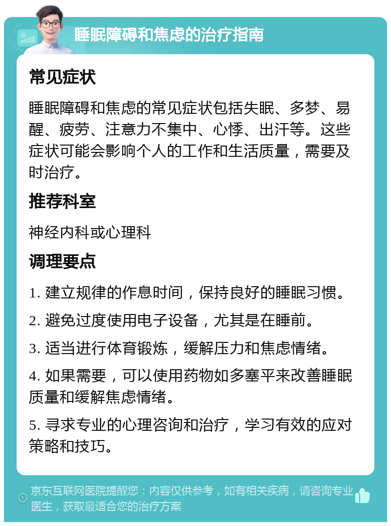 睡眠障碍和焦虑的治疗指南 常见症状 睡眠障碍和焦虑的常见症状包括失眠、多梦、易醒、疲劳、注意力不集中、心悸、出汗等。这些症状可能会影响个人的工作和生活质量，需要及时治疗。 推荐科室 神经内科或心理科 调理要点 1. 建立规律的作息时间，保持良好的睡眠习惯。 2. 避免过度使用电子设备，尤其是在睡前。 3. 适当进行体育锻炼，缓解压力和焦虑情绪。 4. 如果需要，可以使用药物如多塞平来改善睡眠质量和缓解焦虑情绪。 5. 寻求专业的心理咨询和治疗，学习有效的应对策略和技巧。