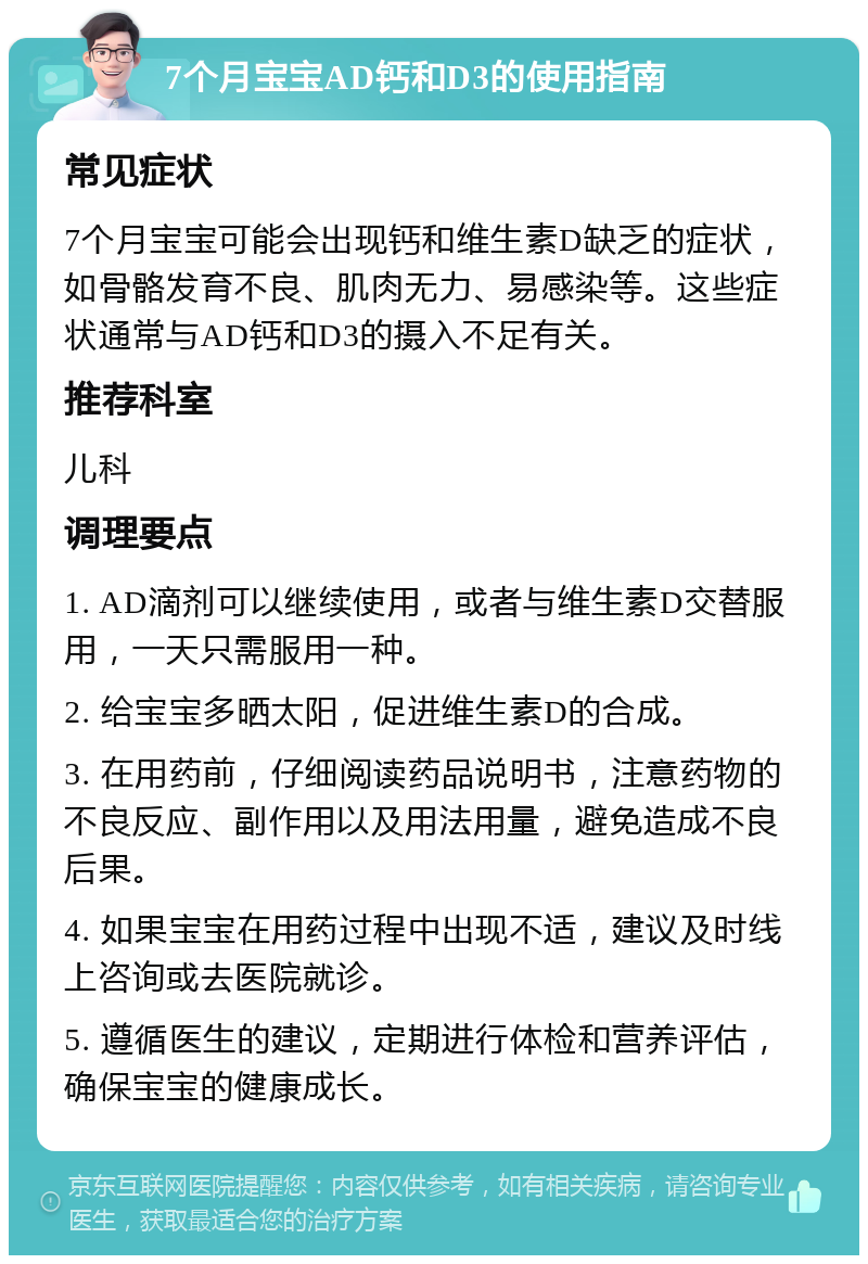 7个月宝宝AD钙和D3的使用指南 常见症状 7个月宝宝可能会出现钙和维生素D缺乏的症状，如骨骼发育不良、肌肉无力、易感染等。这些症状通常与AD钙和D3的摄入不足有关。 推荐科室 儿科 调理要点 1. AD滴剂可以继续使用，或者与维生素D交替服用，一天只需服用一种。 2. 给宝宝多晒太阳，促进维生素D的合成。 3. 在用药前，仔细阅读药品说明书，注意药物的不良反应、副作用以及用法用量，避免造成不良后果。 4. 如果宝宝在用药过程中出现不适，建议及时线上咨询或去医院就诊。 5. 遵循医生的建议，定期进行体检和营养评估，确保宝宝的健康成长。