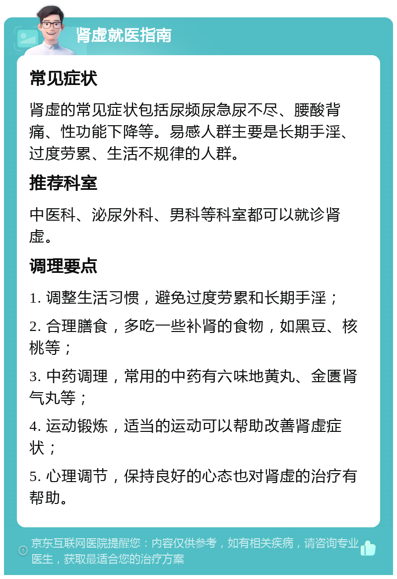 肾虚就医指南 常见症状 肾虚的常见症状包括尿频尿急尿不尽、腰酸背痛、性功能下降等。易感人群主要是长期手淫、过度劳累、生活不规律的人群。 推荐科室 中医科、泌尿外科、男科等科室都可以就诊肾虚。 调理要点 1. 调整生活习惯，避免过度劳累和长期手淫； 2. 合理膳食，多吃一些补肾的食物，如黑豆、核桃等； 3. 中药调理，常用的中药有六味地黄丸、金匮肾气丸等； 4. 运动锻炼，适当的运动可以帮助改善肾虚症状； 5. 心理调节，保持良好的心态也对肾虚的治疗有帮助。