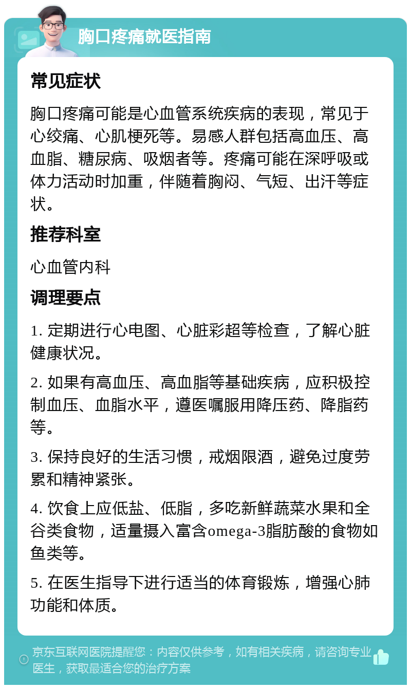 胸口疼痛就医指南 常见症状 胸口疼痛可能是心血管系统疾病的表现，常见于心绞痛、心肌梗死等。易感人群包括高血压、高血脂、糖尿病、吸烟者等。疼痛可能在深呼吸或体力活动时加重，伴随着胸闷、气短、出汗等症状。 推荐科室 心血管内科 调理要点 1. 定期进行心电图、心脏彩超等检查，了解心脏健康状况。 2. 如果有高血压、高血脂等基础疾病，应积极控制血压、血脂水平，遵医嘱服用降压药、降脂药等。 3. 保持良好的生活习惯，戒烟限酒，避免过度劳累和精神紧张。 4. 饮食上应低盐、低脂，多吃新鲜蔬菜水果和全谷类食物，适量摄入富含omega-3脂肪酸的食物如鱼类等。 5. 在医生指导下进行适当的体育锻炼，增强心肺功能和体质。