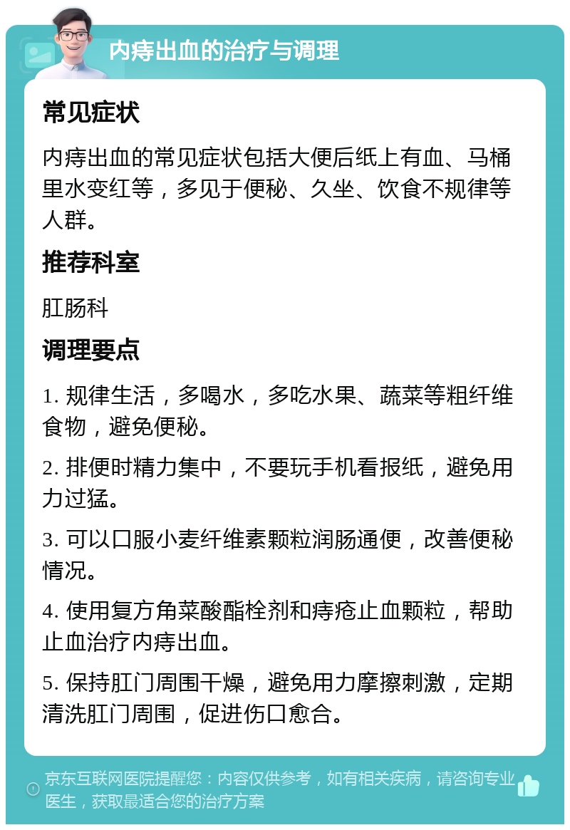 内痔出血的治疗与调理 常见症状 内痔出血的常见症状包括大便后纸上有血、马桶里水变红等，多见于便秘、久坐、饮食不规律等人群。 推荐科室 肛肠科 调理要点 1. 规律生活，多喝水，多吃水果、蔬菜等粗纤维食物，避免便秘。 2. 排便时精力集中，不要玩手机看报纸，避免用力过猛。 3. 可以口服小麦纤维素颗粒润肠通便，改善便秘情况。 4. 使用复方角菜酸酯栓剂和痔疮止血颗粒，帮助止血治疗内痔出血。 5. 保持肛门周围干燥，避免用力摩擦刺激，定期清洗肛门周围，促进伤口愈合。