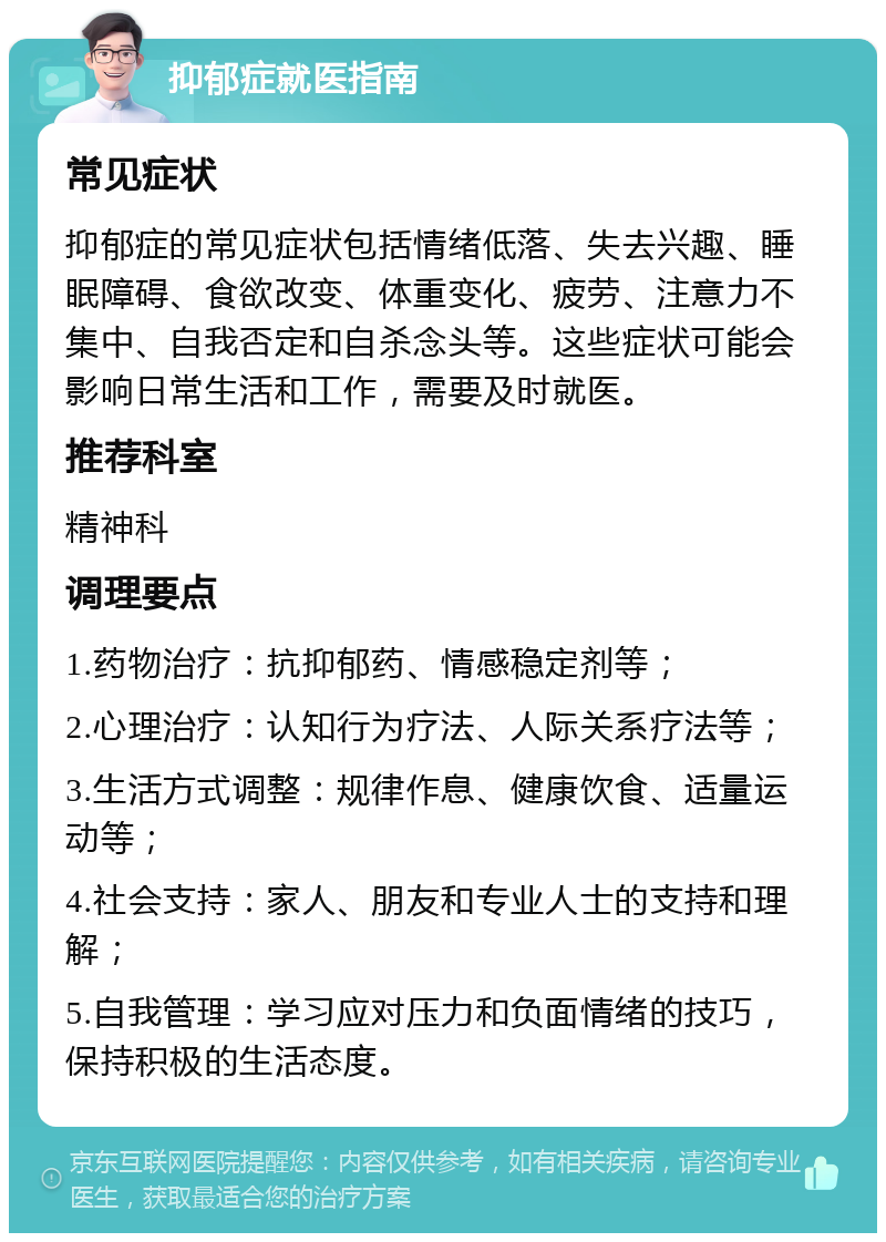 抑郁症就医指南 常见症状 抑郁症的常见症状包括情绪低落、失去兴趣、睡眠障碍、食欲改变、体重变化、疲劳、注意力不集中、自我否定和自杀念头等。这些症状可能会影响日常生活和工作，需要及时就医。 推荐科室 精神科 调理要点 1.药物治疗：抗抑郁药、情感稳定剂等； 2.心理治疗：认知行为疗法、人际关系疗法等； 3.生活方式调整：规律作息、健康饮食、适量运动等； 4.社会支持：家人、朋友和专业人士的支持和理解； 5.自我管理：学习应对压力和负面情绪的技巧，保持积极的生活态度。