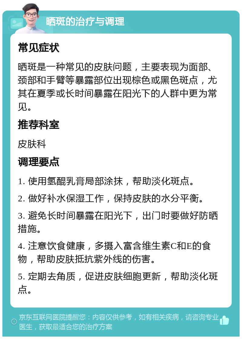 晒斑的治疗与调理 常见症状 晒斑是一种常见的皮肤问题，主要表现为面部、颈部和手臂等暴露部位出现棕色或黑色斑点，尤其在夏季或长时间暴露在阳光下的人群中更为常见。 推荐科室 皮肤科 调理要点 1. 使用氢醌乳膏局部涂抹，帮助淡化斑点。 2. 做好补水保湿工作，保持皮肤的水分平衡。 3. 避免长时间暴露在阳光下，出门时要做好防晒措施。 4. 注意饮食健康，多摄入富含维生素C和E的食物，帮助皮肤抵抗紫外线的伤害。 5. 定期去角质，促进皮肤细胞更新，帮助淡化斑点。