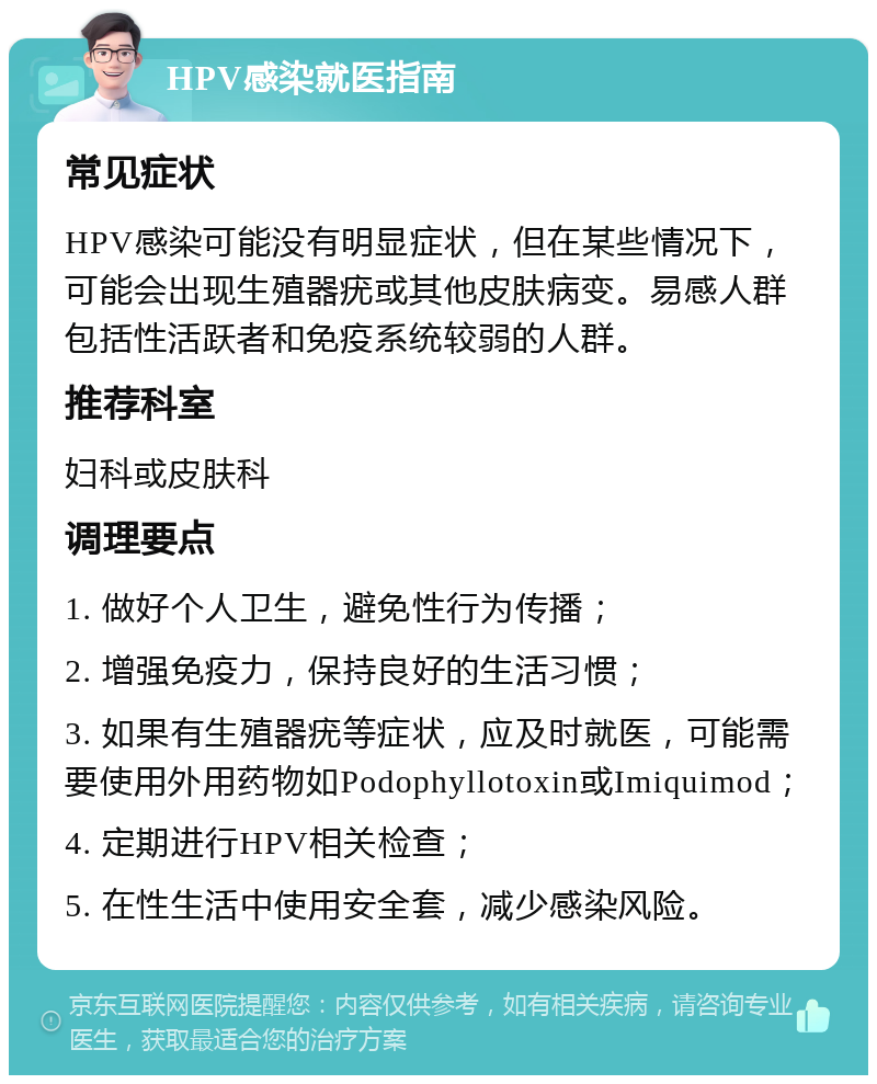 HPV感染就医指南 常见症状 HPV感染可能没有明显症状，但在某些情况下，可能会出现生殖器疣或其他皮肤病变。易感人群包括性活跃者和免疫系统较弱的人群。 推荐科室 妇科或皮肤科 调理要点 1. 做好个人卫生，避免性行为传播； 2. 增强免疫力，保持良好的生活习惯； 3. 如果有生殖器疣等症状，应及时就医，可能需要使用外用药物如Podophyllotoxin或Imiquimod； 4. 定期进行HPV相关检查； 5. 在性生活中使用安全套，减少感染风险。