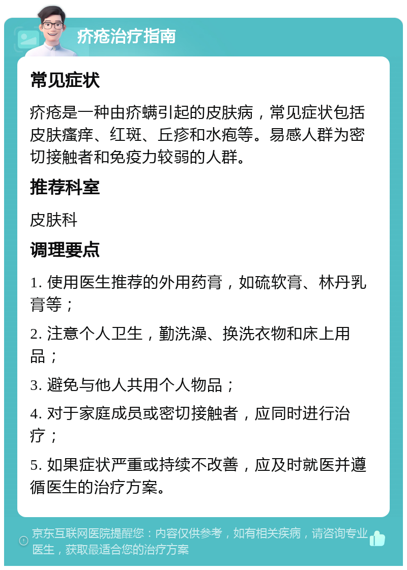 疥疮治疗指南 常见症状 疥疮是一种由疥螨引起的皮肤病，常见症状包括皮肤瘙痒、红斑、丘疹和水疱等。易感人群为密切接触者和免疫力较弱的人群。 推荐科室 皮肤科 调理要点 1. 使用医生推荐的外用药膏，如硫软膏、林丹乳膏等； 2. 注意个人卫生，勤洗澡、换洗衣物和床上用品； 3. 避免与他人共用个人物品； 4. 对于家庭成员或密切接触者，应同时进行治疗； 5. 如果症状严重或持续不改善，应及时就医并遵循医生的治疗方案。