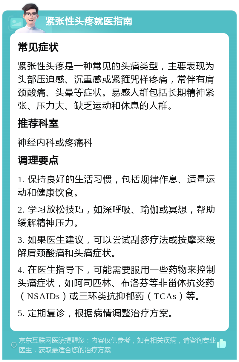 紧张性头疼就医指南 常见症状 紧张性头疼是一种常见的头痛类型，主要表现为头部压迫感、沉重感或紧箍咒样疼痛，常伴有肩颈酸痛、头晕等症状。易感人群包括长期精神紧张、压力大、缺乏运动和休息的人群。 推荐科室 神经内科或疼痛科 调理要点 1. 保持良好的生活习惯，包括规律作息、适量运动和健康饮食。 2. 学习放松技巧，如深呼吸、瑜伽或冥想，帮助缓解精神压力。 3. 如果医生建议，可以尝试刮痧疗法或按摩来缓解肩颈酸痛和头痛症状。 4. 在医生指导下，可能需要服用一些药物来控制头痛症状，如阿司匹林、布洛芬等非甾体抗炎药（NSAIDs）或三环类抗抑郁药（TCAs）等。 5. 定期复诊，根据病情调整治疗方案。