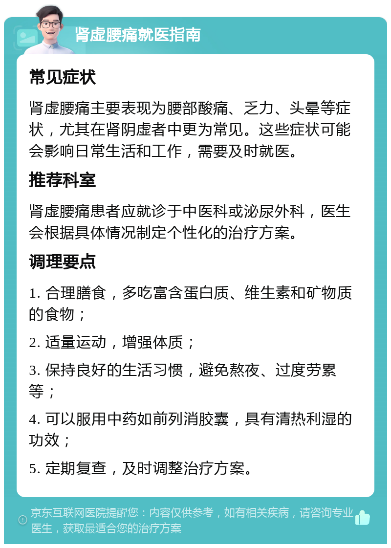 肾虚腰痛就医指南 常见症状 肾虚腰痛主要表现为腰部酸痛、乏力、头晕等症状，尤其在肾阴虚者中更为常见。这些症状可能会影响日常生活和工作，需要及时就医。 推荐科室 肾虚腰痛患者应就诊于中医科或泌尿外科，医生会根据具体情况制定个性化的治疗方案。 调理要点 1. 合理膳食，多吃富含蛋白质、维生素和矿物质的食物； 2. 适量运动，增强体质； 3. 保持良好的生活习惯，避免熬夜、过度劳累等； 4. 可以服用中药如前列消胶囊，具有清热利湿的功效； 5. 定期复查，及时调整治疗方案。