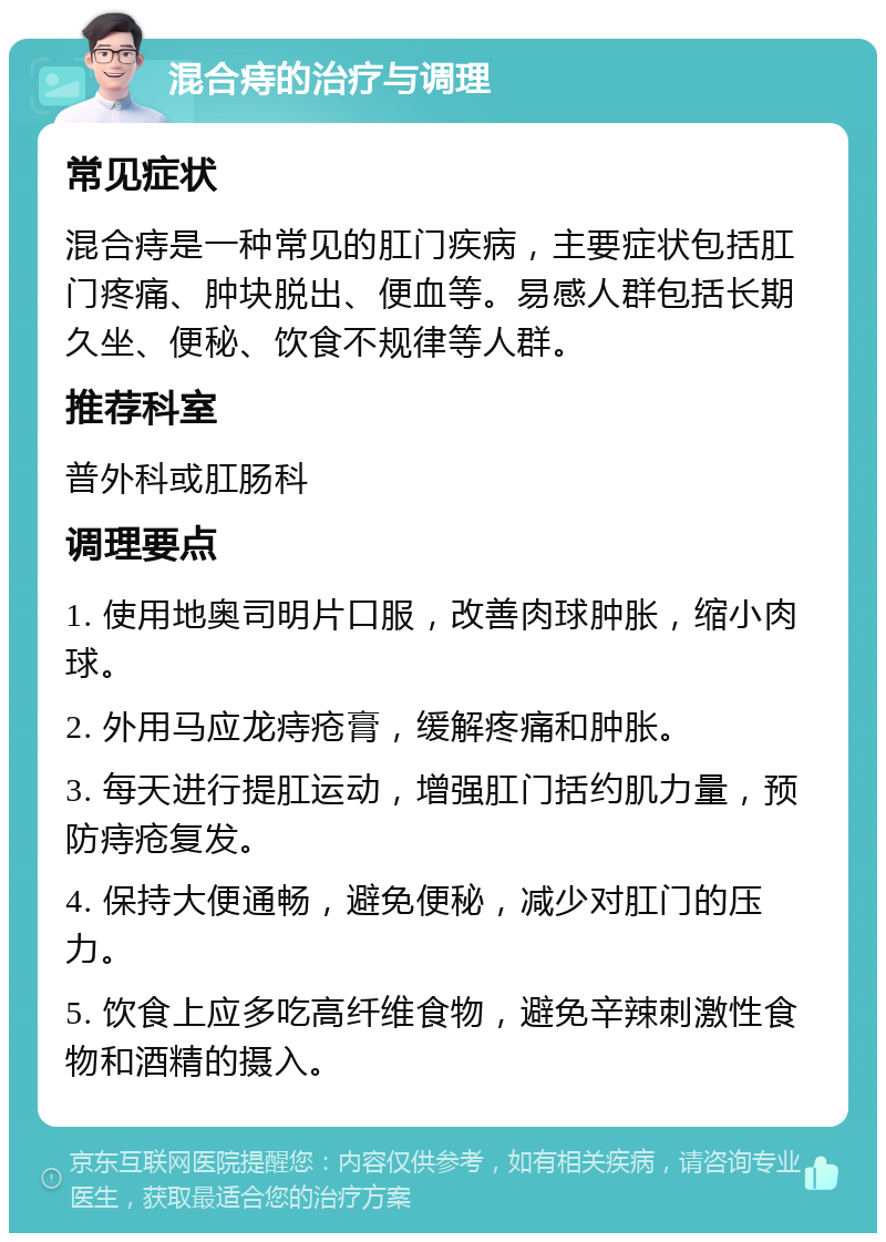 混合痔的治疗与调理 常见症状 混合痔是一种常见的肛门疾病，主要症状包括肛门疼痛、肿块脱出、便血等。易感人群包括长期久坐、便秘、饮食不规律等人群。 推荐科室 普外科或肛肠科 调理要点 1. 使用地奥司明片口服，改善肉球肿胀，缩小肉球。 2. 外用马应龙痔疮膏，缓解疼痛和肿胀。 3. 每天进行提肛运动，增强肛门括约肌力量，预防痔疮复发。 4. 保持大便通畅，避免便秘，减少对肛门的压力。 5. 饮食上应多吃高纤维食物，避免辛辣刺激性食物和酒精的摄入。