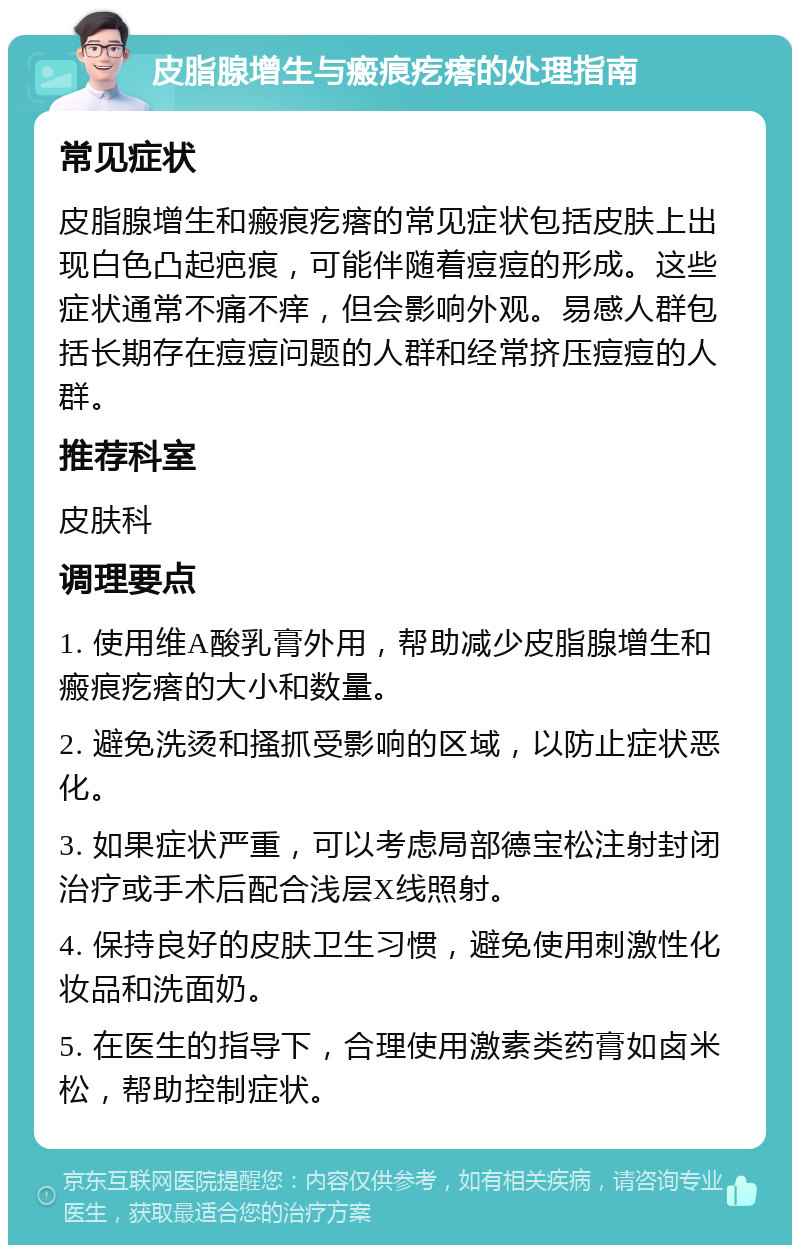 皮脂腺增生与瘢痕疙瘩的处理指南 常见症状 皮脂腺增生和瘢痕疙瘩的常见症状包括皮肤上出现白色凸起疤痕，可能伴随着痘痘的形成。这些症状通常不痛不痒，但会影响外观。易感人群包括长期存在痘痘问题的人群和经常挤压痘痘的人群。 推荐科室 皮肤科 调理要点 1. 使用维A酸乳膏外用，帮助减少皮脂腺增生和瘢痕疙瘩的大小和数量。 2. 避免洗烫和搔抓受影响的区域，以防止症状恶化。 3. 如果症状严重，可以考虑局部德宝松注射封闭治疗或手术后配合浅层X线照射。 4. 保持良好的皮肤卫生习惯，避免使用刺激性化妆品和洗面奶。 5. 在医生的指导下，合理使用激素类药膏如卤米松，帮助控制症状。