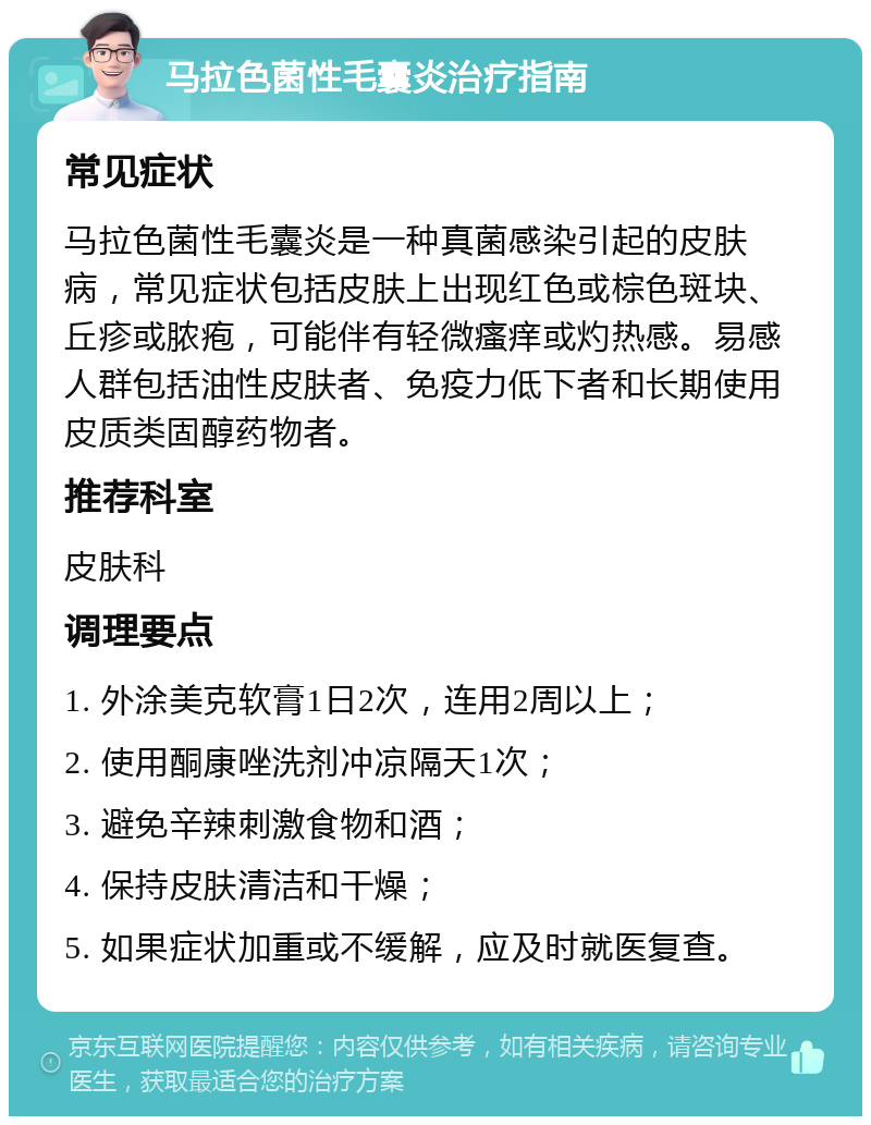 马拉色菌性毛囊炎治疗指南 常见症状 马拉色菌性毛囊炎是一种真菌感染引起的皮肤病，常见症状包括皮肤上出现红色或棕色斑块、丘疹或脓疱，可能伴有轻微瘙痒或灼热感。易感人群包括油性皮肤者、免疫力低下者和长期使用皮质类固醇药物者。 推荐科室 皮肤科 调理要点 1. 外涂美克软膏1日2次，连用2周以上； 2. 使用酮康唑洗剂冲凉隔天1次； 3. 避免辛辣刺激食物和酒； 4. 保持皮肤清洁和干燥； 5. 如果症状加重或不缓解，应及时就医复查。