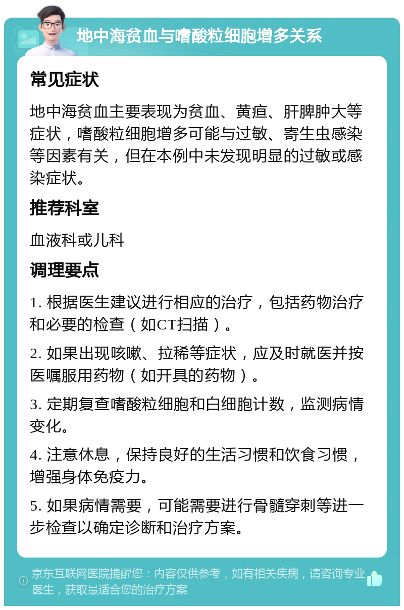 地中海贫血与嗜酸粒细胞增多关系 常见症状 地中海贫血主要表现为贫血、黄疸、肝脾肿大等症状，嗜酸粒细胞增多可能与过敏、寄生虫感染等因素有关，但在本例中未发现明显的过敏或感染症状。 推荐科室 血液科或儿科 调理要点 1. 根据医生建议进行相应的治疗，包括药物治疗和必要的检查（如CT扫描）。 2. 如果出现咳嗽、拉稀等症状，应及时就医并按医嘱服用药物（如开具的药物）。 3. 定期复查嗜酸粒细胞和白细胞计数，监测病情变化。 4. 注意休息，保持良好的生活习惯和饮食习惯，增强身体免疫力。 5. 如果病情需要，可能需要进行骨髓穿刺等进一步检查以确定诊断和治疗方案。