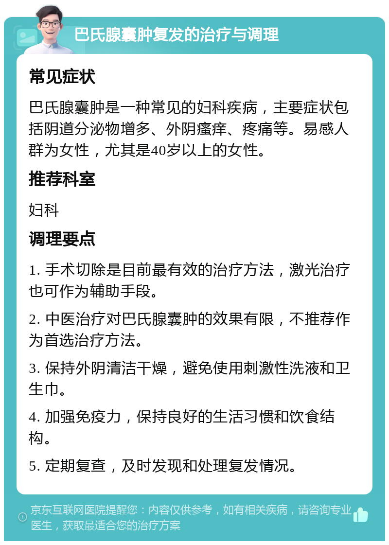 巴氏腺囊肿复发的治疗与调理 常见症状 巴氏腺囊肿是一种常见的妇科疾病，主要症状包括阴道分泌物增多、外阴瘙痒、疼痛等。易感人群为女性，尤其是40岁以上的女性。 推荐科室 妇科 调理要点 1. 手术切除是目前最有效的治疗方法，激光治疗也可作为辅助手段。 2. 中医治疗对巴氏腺囊肿的效果有限，不推荐作为首选治疗方法。 3. 保持外阴清洁干燥，避免使用刺激性洗液和卫生巾。 4. 加强免疫力，保持良好的生活习惯和饮食结构。 5. 定期复查，及时发现和处理复发情况。