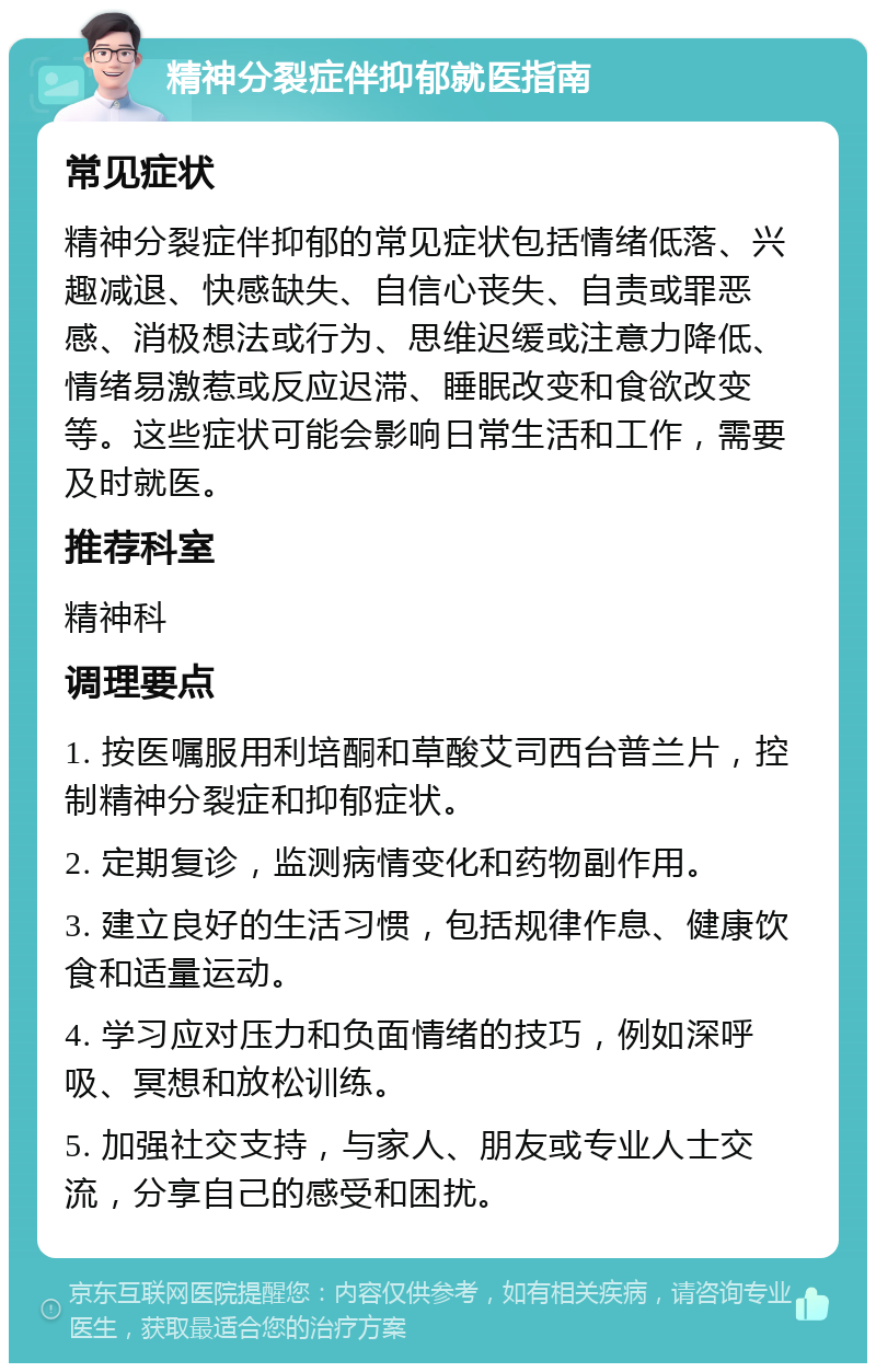 精神分裂症伴抑郁就医指南 常见症状 精神分裂症伴抑郁的常见症状包括情绪低落、兴趣减退、快感缺失、自信心丧失、自责或罪恶感、消极想法或行为、思维迟缓或注意力降低、情绪易激惹或反应迟滞、睡眠改变和食欲改变等。这些症状可能会影响日常生活和工作，需要及时就医。 推荐科室 精神科 调理要点 1. 按医嘱服用利培酮和草酸艾司西台普兰片，控制精神分裂症和抑郁症状。 2. 定期复诊，监测病情变化和药物副作用。 3. 建立良好的生活习惯，包括规律作息、健康饮食和适量运动。 4. 学习应对压力和负面情绪的技巧，例如深呼吸、冥想和放松训练。 5. 加强社交支持，与家人、朋友或专业人士交流，分享自己的感受和困扰。