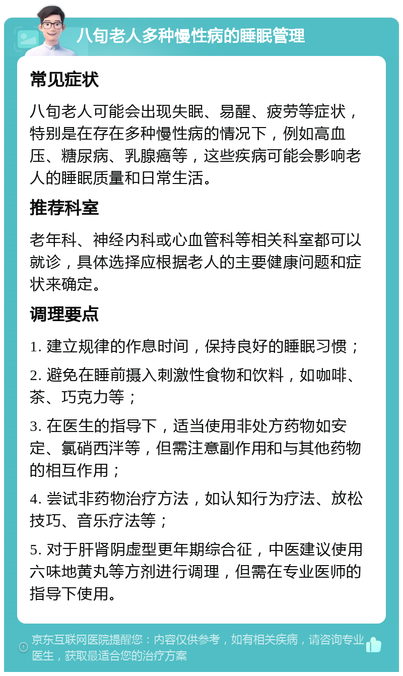 八旬老人多种慢性病的睡眠管理 常见症状 八旬老人可能会出现失眠、易醒、疲劳等症状，特别是在存在多种慢性病的情况下，例如高血压、糖尿病、乳腺癌等，这些疾病可能会影响老人的睡眠质量和日常生活。 推荐科室 老年科、神经内科或心血管科等相关科室都可以就诊，具体选择应根据老人的主要健康问题和症状来确定。 调理要点 1. 建立规律的作息时间，保持良好的睡眠习惯； 2. 避免在睡前摄入刺激性食物和饮料，如咖啡、茶、巧克力等； 3. 在医生的指导下，适当使用非处方药物如安定、氯硝西泮等，但需注意副作用和与其他药物的相互作用； 4. 尝试非药物治疗方法，如认知行为疗法、放松技巧、音乐疗法等； 5. 对于肝肾阴虚型更年期综合征，中医建议使用六味地黄丸等方剂进行调理，但需在专业医师的指导下使用。