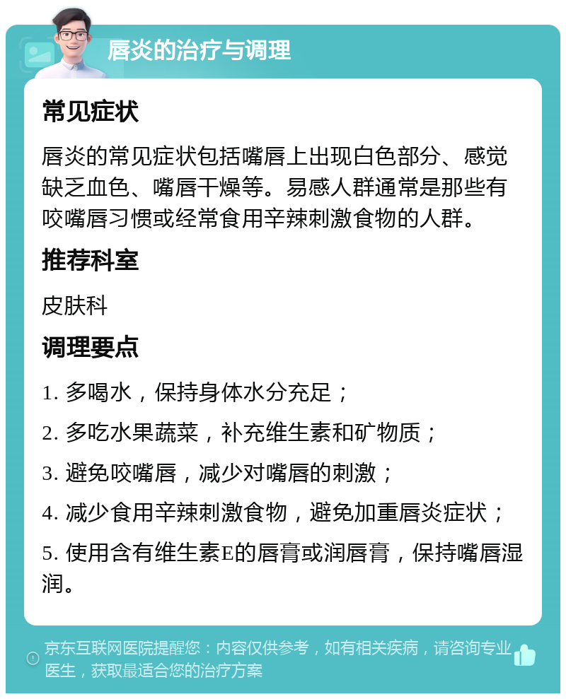 唇炎的治疗与调理 常见症状 唇炎的常见症状包括嘴唇上出现白色部分、感觉缺乏血色、嘴唇干燥等。易感人群通常是那些有咬嘴唇习惯或经常食用辛辣刺激食物的人群。 推荐科室 皮肤科 调理要点 1. 多喝水，保持身体水分充足； 2. 多吃水果蔬菜，补充维生素和矿物质； 3. 避免咬嘴唇，减少对嘴唇的刺激； 4. 减少食用辛辣刺激食物，避免加重唇炎症状； 5. 使用含有维生素E的唇膏或润唇膏，保持嘴唇湿润。