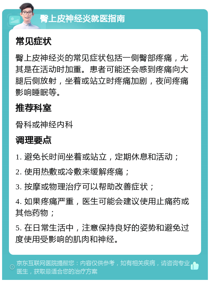 臀上皮神经炎就医指南 常见症状 臀上皮神经炎的常见症状包括一侧臀部疼痛，尤其是在活动时加重。患者可能还会感到疼痛向大腿后侧放射，坐着或站立时疼痛加剧，夜间疼痛影响睡眠等。 推荐科室 骨科或神经内科 调理要点 1. 避免长时间坐着或站立，定期休息和活动； 2. 使用热敷或冷敷来缓解疼痛； 3. 按摩或物理治疗可以帮助改善症状； 4. 如果疼痛严重，医生可能会建议使用止痛药或其他药物； 5. 在日常生活中，注意保持良好的姿势和避免过度使用受影响的肌肉和神经。