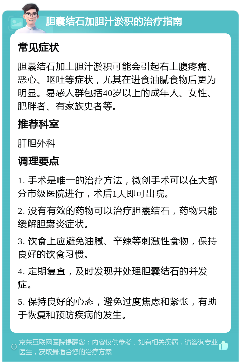 胆囊结石加胆汁淤积的治疗指南 常见症状 胆囊结石加上胆汁淤积可能会引起右上腹疼痛、恶心、呕吐等症状，尤其在进食油腻食物后更为明显。易感人群包括40岁以上的成年人、女性、肥胖者、有家族史者等。 推荐科室 肝胆外科 调理要点 1. 手术是唯一的治疗方法，微创手术可以在大部分市级医院进行，术后1天即可出院。 2. 没有有效的药物可以治疗胆囊结石，药物只能缓解胆囊炎症状。 3. 饮食上应避免油腻、辛辣等刺激性食物，保持良好的饮食习惯。 4. 定期复查，及时发现并处理胆囊结石的并发症。 5. 保持良好的心态，避免过度焦虑和紧张，有助于恢复和预防疾病的发生。