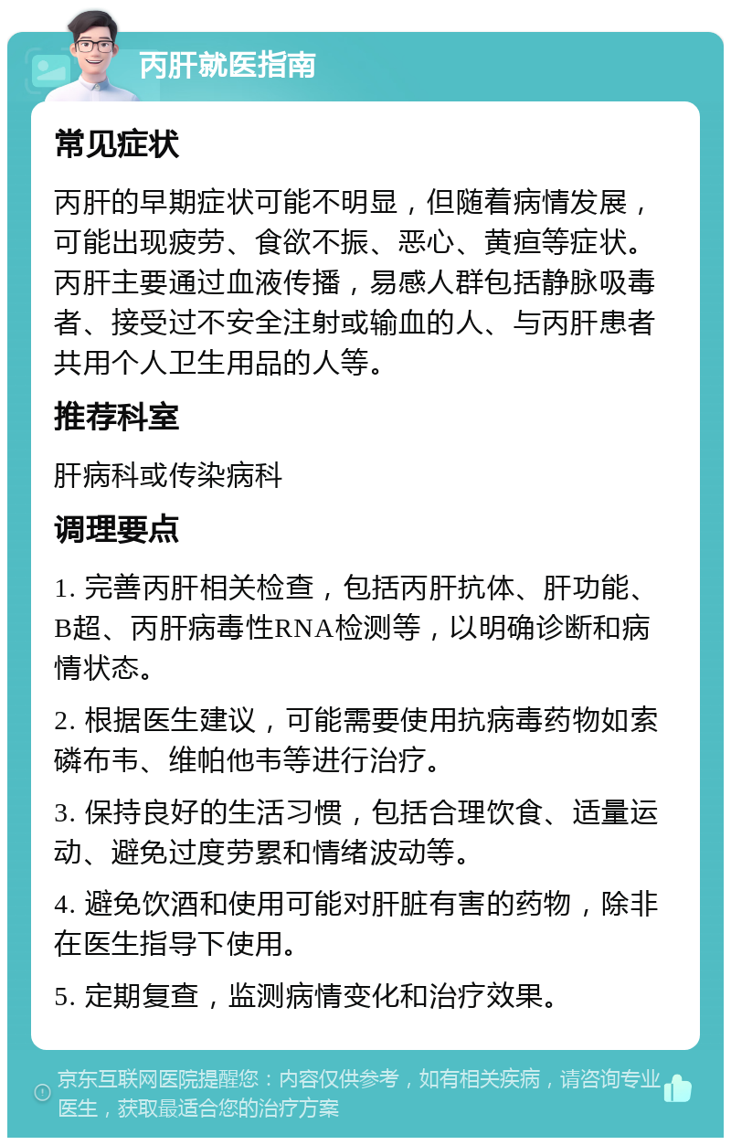 丙肝就医指南 常见症状 丙肝的早期症状可能不明显，但随着病情发展，可能出现疲劳、食欲不振、恶心、黄疸等症状。丙肝主要通过血液传播，易感人群包括静脉吸毒者、接受过不安全注射或输血的人、与丙肝患者共用个人卫生用品的人等。 推荐科室 肝病科或传染病科 调理要点 1. 完善丙肝相关检查，包括丙肝抗体、肝功能、B超、丙肝病毒性RNA检测等，以明确诊断和病情状态。 2. 根据医生建议，可能需要使用抗病毒药物如索磷布韦、维帕他韦等进行治疗。 3. 保持良好的生活习惯，包括合理饮食、适量运动、避免过度劳累和情绪波动等。 4. 避免饮酒和使用可能对肝脏有害的药物，除非在医生指导下使用。 5. 定期复查，监测病情变化和治疗效果。