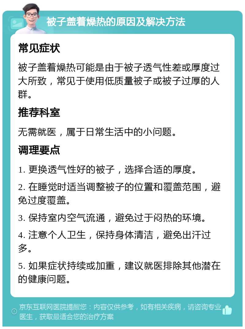 被子盖着燥热的原因及解决方法 常见症状 被子盖着燥热可能是由于被子透气性差或厚度过大所致，常见于使用低质量被子或被子过厚的人群。 推荐科室 无需就医，属于日常生活中的小问题。 调理要点 1. 更换透气性好的被子，选择合适的厚度。 2. 在睡觉时适当调整被子的位置和覆盖范围，避免过度覆盖。 3. 保持室内空气流通，避免过于闷热的环境。 4. 注意个人卫生，保持身体清洁，避免出汗过多。 5. 如果症状持续或加重，建议就医排除其他潜在的健康问题。