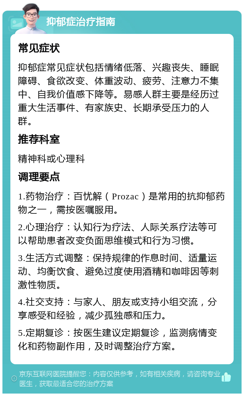 抑郁症治疗指南 常见症状 抑郁症常见症状包括情绪低落、兴趣丧失、睡眠障碍、食欲改变、体重波动、疲劳、注意力不集中、自我价值感下降等。易感人群主要是经历过重大生活事件、有家族史、长期承受压力的人群。 推荐科室 精神科或心理科 调理要点 1.药物治疗：百忧解（Prozac）是常用的抗抑郁药物之一，需按医嘱服用。 2.心理治疗：认知行为疗法、人际关系疗法等可以帮助患者改变负面思维模式和行为习惯。 3.生活方式调整：保持规律的作息时间、适量运动、均衡饮食、避免过度使用酒精和咖啡因等刺激性物质。 4.社交支持：与家人、朋友或支持小组交流，分享感受和经验，减少孤独感和压力。 5.定期复诊：按医生建议定期复诊，监测病情变化和药物副作用，及时调整治疗方案。