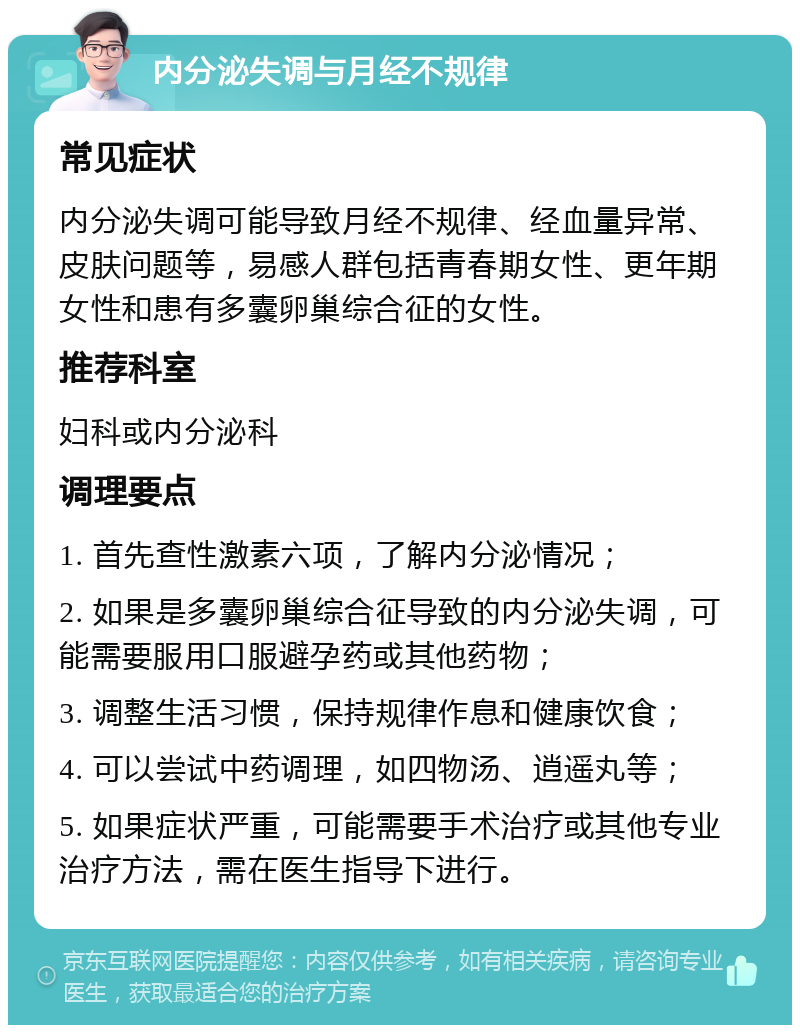 内分泌失调与月经不规律 常见症状 内分泌失调可能导致月经不规律、经血量异常、皮肤问题等，易感人群包括青春期女性、更年期女性和患有多囊卵巢综合征的女性。 推荐科室 妇科或内分泌科 调理要点 1. 首先查性激素六项，了解内分泌情况； 2. 如果是多囊卵巢综合征导致的内分泌失调，可能需要服用口服避孕药或其他药物； 3. 调整生活习惯，保持规律作息和健康饮食； 4. 可以尝试中药调理，如四物汤、逍遥丸等； 5. 如果症状严重，可能需要手术治疗或其他专业治疗方法，需在医生指导下进行。