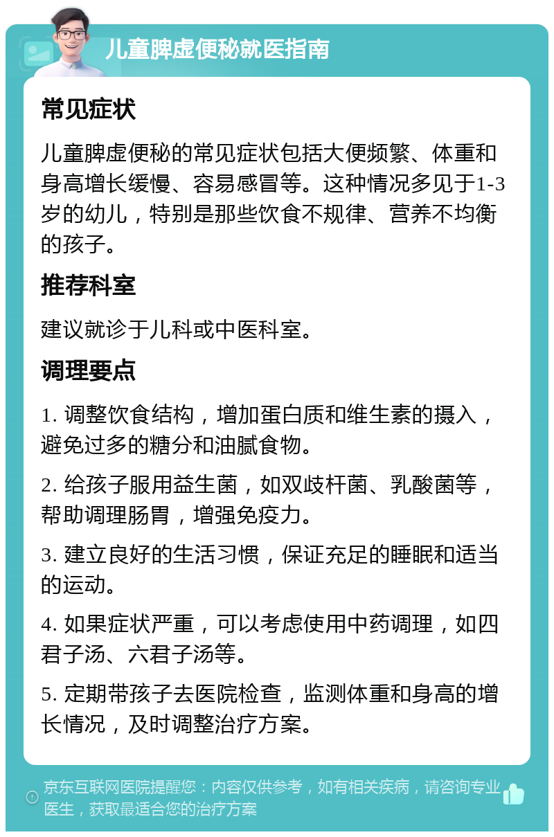 儿童脾虚便秘就医指南 常见症状 儿童脾虚便秘的常见症状包括大便频繁、体重和身高增长缓慢、容易感冒等。这种情况多见于1-3岁的幼儿，特别是那些饮食不规律、营养不均衡的孩子。 推荐科室 建议就诊于儿科或中医科室。 调理要点 1. 调整饮食结构，增加蛋白质和维生素的摄入，避免过多的糖分和油腻食物。 2. 给孩子服用益生菌，如双歧杆菌、乳酸菌等，帮助调理肠胃，增强免疫力。 3. 建立良好的生活习惯，保证充足的睡眠和适当的运动。 4. 如果症状严重，可以考虑使用中药调理，如四君子汤、六君子汤等。 5. 定期带孩子去医院检查，监测体重和身高的增长情况，及时调整治疗方案。