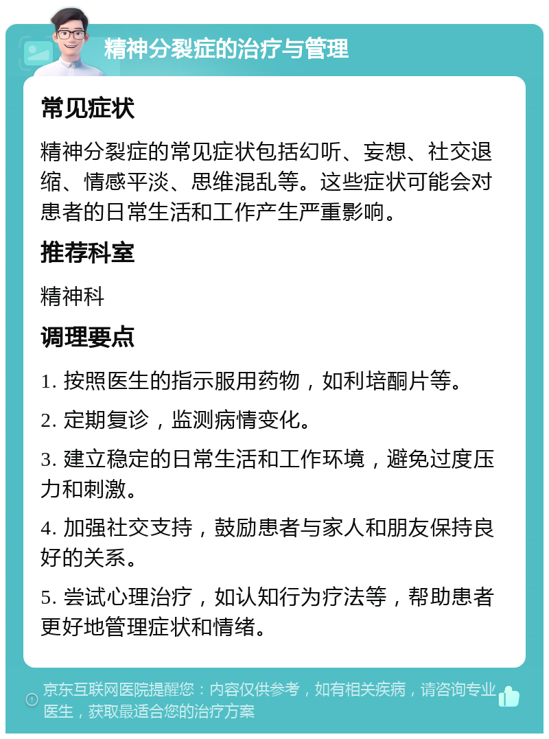 精神分裂症的治疗与管理 常见症状 精神分裂症的常见症状包括幻听、妄想、社交退缩、情感平淡、思维混乱等。这些症状可能会对患者的日常生活和工作产生严重影响。 推荐科室 精神科 调理要点 1. 按照医生的指示服用药物，如利培酮片等。 2. 定期复诊，监测病情变化。 3. 建立稳定的日常生活和工作环境，避免过度压力和刺激。 4. 加强社交支持，鼓励患者与家人和朋友保持良好的关系。 5. 尝试心理治疗，如认知行为疗法等，帮助患者更好地管理症状和情绪。