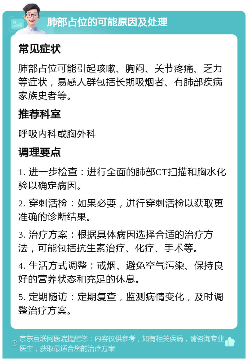 肺部占位的可能原因及处理 常见症状 肺部占位可能引起咳嗽、胸闷、关节疼痛、乏力等症状，易感人群包括长期吸烟者、有肺部疾病家族史者等。 推荐科室 呼吸内科或胸外科 调理要点 1. 进一步检查：进行全面的肺部CT扫描和胸水化验以确定病因。 2. 穿刺活检：如果必要，进行穿刺活检以获取更准确的诊断结果。 3. 治疗方案：根据具体病因选择合适的治疗方法，可能包括抗生素治疗、化疗、手术等。 4. 生活方式调整：戒烟、避免空气污染、保持良好的营养状态和充足的休息。 5. 定期随访：定期复查，监测病情变化，及时调整治疗方案。