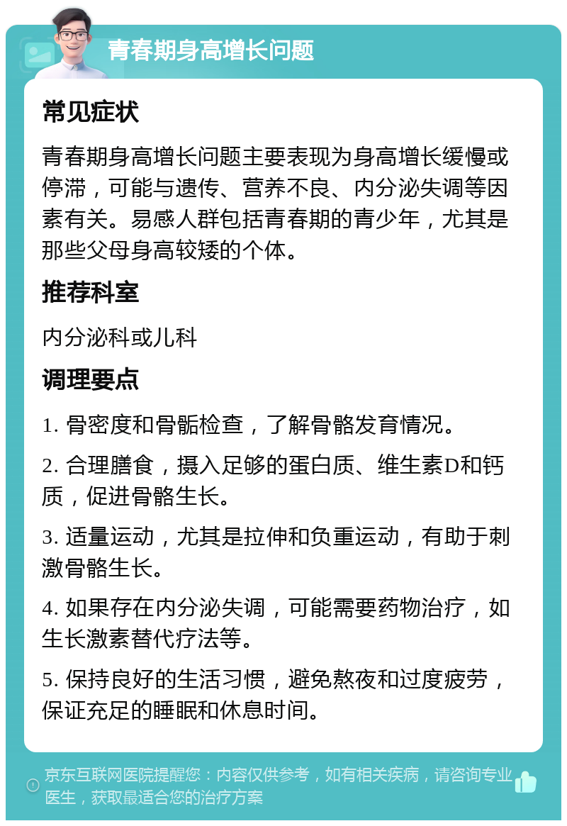 青春期身高增长问题 常见症状 青春期身高增长问题主要表现为身高增长缓慢或停滞，可能与遗传、营养不良、内分泌失调等因素有关。易感人群包括青春期的青少年，尤其是那些父母身高较矮的个体。 推荐科室 内分泌科或儿科 调理要点 1. 骨密度和骨骺检查，了解骨骼发育情况。 2. 合理膳食，摄入足够的蛋白质、维生素D和钙质，促进骨骼生长。 3. 适量运动，尤其是拉伸和负重运动，有助于刺激骨骼生长。 4. 如果存在内分泌失调，可能需要药物治疗，如生长激素替代疗法等。 5. 保持良好的生活习惯，避免熬夜和过度疲劳，保证充足的睡眠和休息时间。