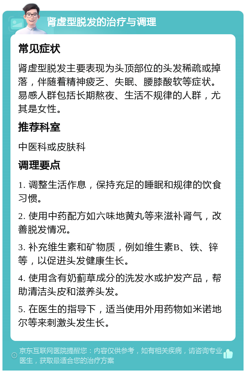 肾虚型脱发的治疗与调理 常见症状 肾虚型脱发主要表现为头顶部位的头发稀疏或掉落，伴随着精神疲乏、失眠、腰膝酸软等症状。易感人群包括长期熬夜、生活不规律的人群，尤其是女性。 推荐科室 中医科或皮肤科 调理要点 1. 调整生活作息，保持充足的睡眠和规律的饮食习惯。 2. 使用中药配方如六味地黄丸等来滋补肾气，改善脱发情况。 3. 补充维生素和矿物质，例如维生素B、铁、锌等，以促进头发健康生长。 4. 使用含有奶蓟草成分的洗发水或护发产品，帮助清洁头皮和滋养头发。 5. 在医生的指导下，适当使用外用药物如米诺地尔等来刺激头发生长。