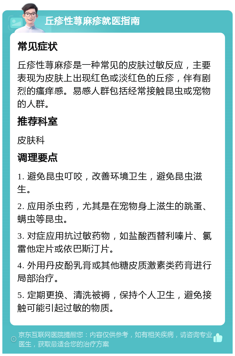 丘疹性荨麻疹就医指南 常见症状 丘疹性荨麻疹是一种常见的皮肤过敏反应，主要表现为皮肤上出现红色或淡红色的丘疹，伴有剧烈的瘙痒感。易感人群包括经常接触昆虫或宠物的人群。 推荐科室 皮肤科 调理要点 1. 避免昆虫叮咬，改善环境卫生，避免昆虫滋生。 2. 应用杀虫药，尤其是在宠物身上滋生的跳蚤、螨虫等昆虫。 3. 对症应用抗过敏药物，如盐酸西替利嗪片、氯雷他定片或依巴斯汀片。 4. 外用丹皮酚乳膏或其他糖皮质激素类药膏进行局部治疗。 5. 定期更换、清洗被褥，保持个人卫生，避免接触可能引起过敏的物质。