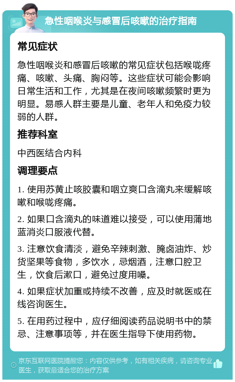 急性咽喉炎与感冒后咳嗽的治疗指南 常见症状 急性咽喉炎和感冒后咳嗽的常见症状包括喉咙疼痛、咳嗽、头痛、胸闷等。这些症状可能会影响日常生活和工作，尤其是在夜间咳嗽频繁时更为明显。易感人群主要是儿童、老年人和免疫力较弱的人群。 推荐科室 中西医结合内科 调理要点 1. 使用苏黄止咳胶囊和咽立爽口含滴丸来缓解咳嗽和喉咙疼痛。 2. 如果口含滴丸的味道难以接受，可以使用蒲地蓝消炎口服液代替。 3. 注意饮食清淡，避免辛辣刺激、腌卤油炸、炒货坚果等食物，多饮水，忌烟酒，注意口腔卫生，饮食后漱口，避免过度用嗓。 4. 如果症状加重或持续不改善，应及时就医或在线咨询医生。 5. 在用药过程中，应仔细阅读药品说明书中的禁忌、注意事项等，并在医生指导下使用药物。