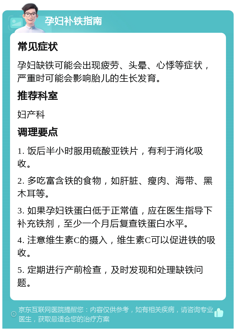 孕妇补铁指南 常见症状 孕妇缺铁可能会出现疲劳、头晕、心悸等症状，严重时可能会影响胎儿的生长发育。 推荐科室 妇产科 调理要点 1. 饭后半小时服用硫酸亚铁片，有利于消化吸收。 2. 多吃富含铁的食物，如肝脏、瘦肉、海带、黑木耳等。 3. 如果孕妇铁蛋白低于正常值，应在医生指导下补充铁剂，至少一个月后复查铁蛋白水平。 4. 注意维生素C的摄入，维生素C可以促进铁的吸收。 5. 定期进行产前检查，及时发现和处理缺铁问题。