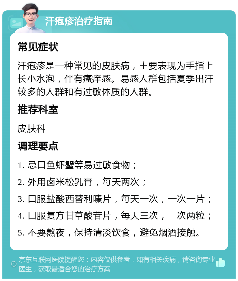 汗疱疹治疗指南 常见症状 汗疱疹是一种常见的皮肤病，主要表现为手指上长小水泡，伴有瘙痒感。易感人群包括夏季出汗较多的人群和有过敏体质的人群。 推荐科室 皮肤科 调理要点 1. 忌口鱼虾蟹等易过敏食物； 2. 外用卤米松乳膏，每天两次； 3. 口服盐酸西替利嗪片，每天一次，一次一片； 4. 口服复方甘草酸苷片，每天三次，一次两粒； 5. 不要熬夜，保持清淡饮食，避免烟酒接触。