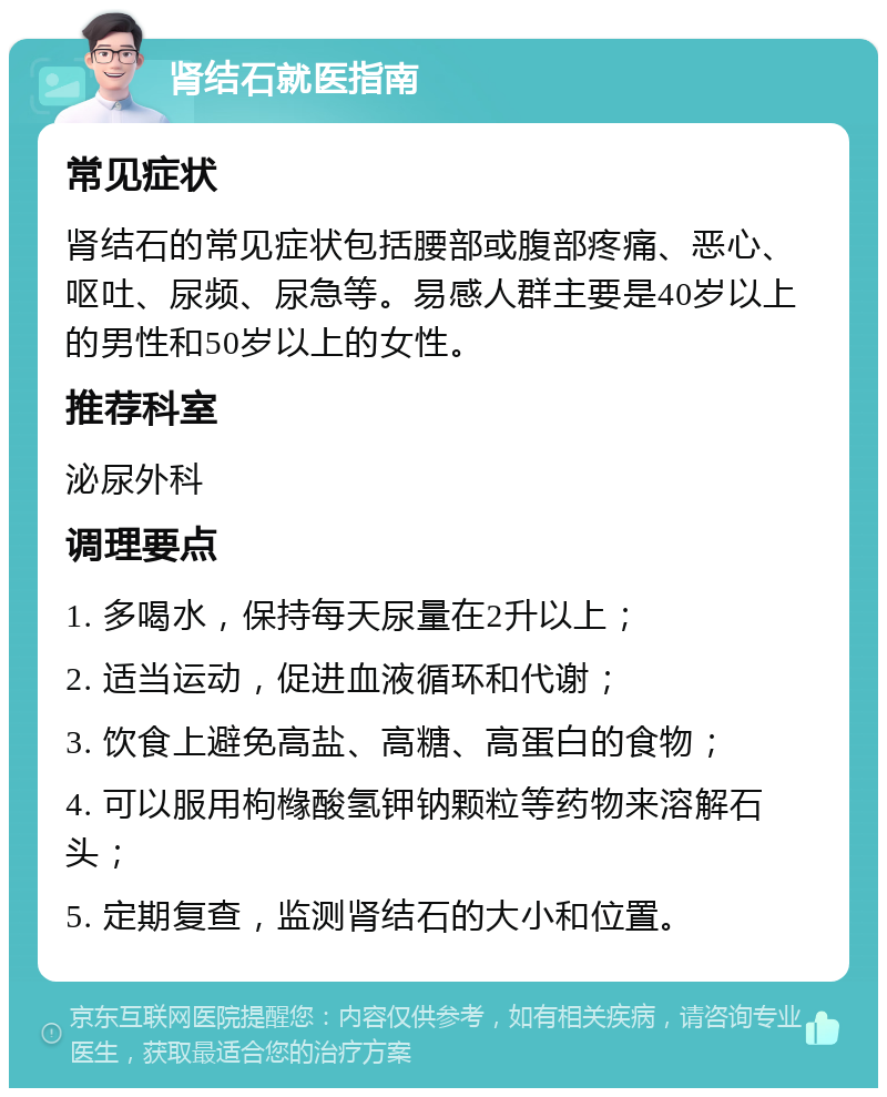 肾结石就医指南 常见症状 肾结石的常见症状包括腰部或腹部疼痛、恶心、呕吐、尿频、尿急等。易感人群主要是40岁以上的男性和50岁以上的女性。 推荐科室 泌尿外科 调理要点 1. 多喝水，保持每天尿量在2升以上； 2. 适当运动，促进血液循环和代谢； 3. 饮食上避免高盐、高糖、高蛋白的食物； 4. 可以服用枸橼酸氢钾钠颗粒等药物来溶解石头； 5. 定期复查，监测肾结石的大小和位置。