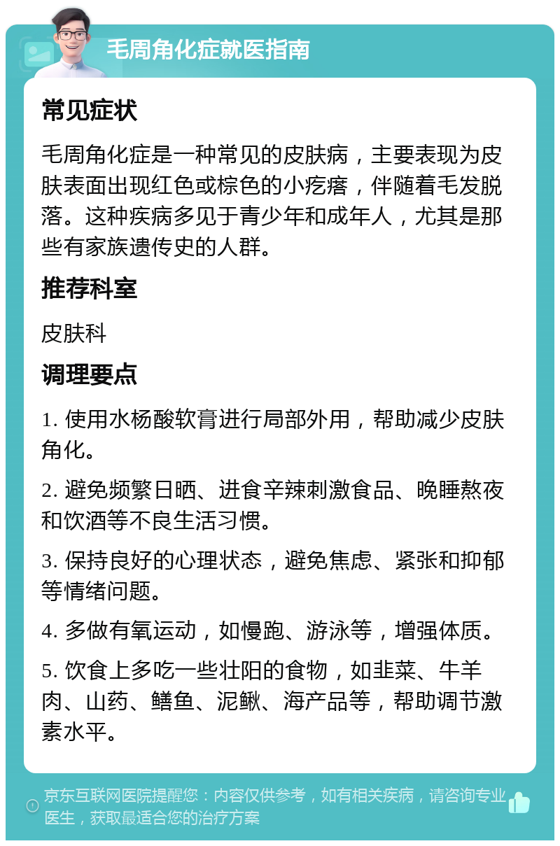 毛周角化症就医指南 常见症状 毛周角化症是一种常见的皮肤病，主要表现为皮肤表面出现红色或棕色的小疙瘩，伴随着毛发脱落。这种疾病多见于青少年和成年人，尤其是那些有家族遗传史的人群。 推荐科室 皮肤科 调理要点 1. 使用水杨酸软膏进行局部外用，帮助减少皮肤角化。 2. 避免频繁日晒、进食辛辣刺激食品、晚睡熬夜和饮酒等不良生活习惯。 3. 保持良好的心理状态，避免焦虑、紧张和抑郁等情绪问题。 4. 多做有氧运动，如慢跑、游泳等，增强体质。 5. 饮食上多吃一些壮阳的食物，如韭菜、牛羊肉、山药、鳝鱼、泥鳅、海产品等，帮助调节激素水平。