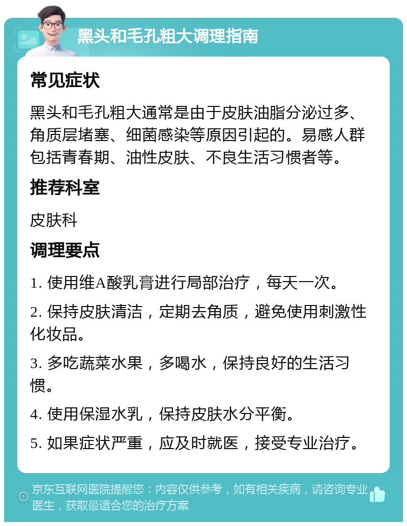 黑头和毛孔粗大调理指南 常见症状 黑头和毛孔粗大通常是由于皮肤油脂分泌过多、角质层堵塞、细菌感染等原因引起的。易感人群包括青春期、油性皮肤、不良生活习惯者等。 推荐科室 皮肤科 调理要点 1. 使用维A酸乳膏进行局部治疗，每天一次。 2. 保持皮肤清洁，定期去角质，避免使用刺激性化妆品。 3. 多吃蔬菜水果，多喝水，保持良好的生活习惯。 4. 使用保湿水乳，保持皮肤水分平衡。 5. 如果症状严重，应及时就医，接受专业治疗。